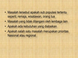 • Masalah tersebut apakah sub populasi tertentu
seperti; remaja, wisatawan, orang tua
• Masalah yang tidak ditangani oleh lembaga lain
• Apakah ada kebutuhan yang diabaikan
• Apakah salah satu masalah merupakan prioritas
Nasional atau regional
 