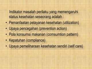 Indikator masalah perilaku yang memengaruhi
status kesehatan seseorang adalah :
• Pemanfaatan pelayanan kesehatan (utilization)
• Upaya pencegahan (prevention action)
• Pola konsumsi makanan (comsumtion pattern)
• Kepatuhan (compliance)
• Upaya pemeliharaan kesehatan sendiri (self care)
 