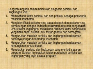 Langkah-langkah dalam melakukan diagnosis perilaku dan
lingkungan yaitu :
1. Memisahkan faktor perilaku dan non perilaku sebagai penyebab
masalah kesehatan
2. Mengidentifikasi perilaku yang dapat dicegah dan perilaku yang
berhubungan dengan tindakan perawatan atau non pengobatan.
Untuk faktor lingkungan, melakukan eliminasi faktor nonperilaku
yang tidak dapat diubah (mis; faktor genetik dan demografi)
3. Mengurutkan masalah perilaku dan lingkungan berdasarkan
besarnya pengaruh terhadap kesehatan
4. Mengurutkan masalah perilaku dan lingkungan berdasarkan
kemungkinan untuk diubah
5. Menetapkan perilaku dan lingkungan yang menjadi sasaran
program. Setelah itu tetapkan tujuan perubahan perilaku dan
lingkungan yang ingin dicapai program
 