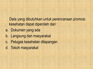 Data yang dibutuhkan untuk perencanaan promosi
kesehatan dapat diperoleh dari :
a. Dokumen yang ada
b. Langsung dari masyarakat
c. Petugas kesehatan dilapangan
d. Tokoh masyarakat
 