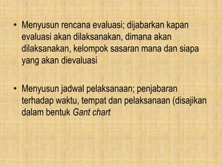 • Menyusun rencana evaluasi; dijabarkan kapan
evaluasi akan dilaksanakan, dimana akan
dilaksanakan, kelompok sasaran mana dan siapa
yang akan dievaluasi
• Menyusun jadwal pelaksanaan; penjabaran
terhadap waktu, tempat dan pelaksanaan (disajikan
dalam bentuk Gant chart
 