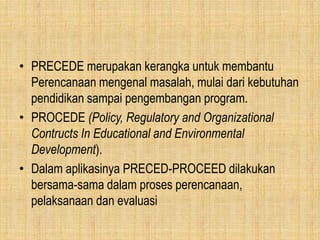 • PRECEDE merupakan kerangka untuk membantu
Perencanaan mengenal masalah, mulai dari kebutuhan
pendidikan sampai pengembangan program.
• PROCEDE (Policy, Regulatory and Organizational
Contructs In Educational and Environmental
Development).
• Dalam aplikasinya PRECED-PROCEED dilakukan
bersama-sama dalam proses perencanaan,
pelaksanaan dan evaluasi
 