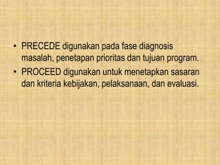 • PRECEDE digunakan pada fase diagnosis
masalah, penetapan prioritas dan tujuan program.
• PROCEED digunakan untuk menetapkan sasaran
dan kriteria kebijakan, pelaksanaan, dan evaluasi.
 