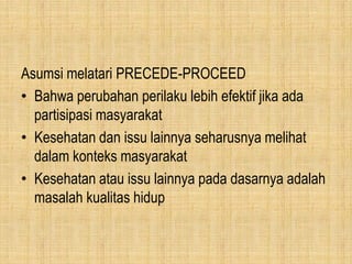 Asumsi melatari PRECEDE-PROCEED
• Bahwa perubahan perilaku lebih efektif jika ada
partisipasi masyarakat
• Kesehatan dan issu lainnya seharusnya melihat
dalam konteks masyarakat
• Kesehatan atau issu lainnya pada dasarnya adalah
masalah kualitas hidup
 