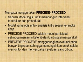 Mengapa menggunakan PRECEDE- PROCEED
• Sebuah Model logis untuk membangun intervensi
terstruktur dan prosedural
• Model yang logis untuk analisis kritis sesuai kerangka
kerja
• PRECEDE-PROCEED adalah model partisipasi
sehingga menjamin keterlibatan/partisipasi masyarakat
• PRECEDE-PROCEDE menggabungkan evaluasi pada
banyak tingkatan sehingga memungkinkan untuk selalu
memonitor dan menyesuaikan evaluasi yang dibuat
 
