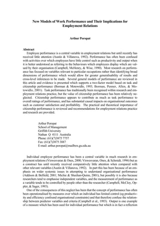 New Models of Work Performance and Their Implications for
Employment Relations
Arthur Poropat
Abstract
Employee performance is a central variable in employment relations but until recently has
received little attention (Austin & Villanova, 1992). Performance has often been confused
with activities over which employees have little control such as productivity and output when
it is better understood as referring to the behaviours which employees display which are val-
ued by their organisation (Campbell, McHenry, & Wise, 1990). Most research on perform-
ance has focused on variables relevant to particular occupations rather than identifying broad
dimensions of performance which would allow for greater generalisability of results and
cross-level inferences to be made. Several general models of performance are reviewed in
this article and evidence is presented which supports a two-factor model based on task and
citizenship performance (Borman & Motowidlo, 1993; Borman, Penner, Allen, & Mo-
towidlo, 2001). Task performance has traditionally been recognised within research and em-
ployment relations practice, but the value of citizenship performance has been relatively ne-
glected. Citizenship performance appears to contribute as much as task performance to
overall ratings of performance, and has substantial causal impacts on organisational outcomes
such as customer satisfaction and profitability. The practical and theoretical importance of
citizenship performance is reviewed and recommendations for employment relations practice
and research are provided.
Arthur Poropat
School of Management
Griffith University
Nathan Q 4111 Australia
Phone: (61)(7)3875 7757
Fax: (61)(7)3875 3887
E-mail: arthur.poropat@mailbox.gu.edu.au
Individual employee performance has been a central variable in much research in em-
ployment relations (Viswesvaran & Ones, 2000; Viswesvaran, Ones, & Schmidt, 1996) but as
a construct has until recently received comparatively little attention when compared with
other relevant variables (Austin & Villanova, 1992). In part this has been because of an em-
phasis on wider systemic issues in attempting to understand organisational performance
(Addison & Belfield, 2001; Michie & Sheehan-Quinn, 2001), but possibly it is also because
researchers tend to emphasise independent variables, and the measurement of performance as
a variable tends to be controlled by people other than the researcher (Campbell, McCloy, Op-
pler, & Sager, 1993).
One of the consequences of this neglect has been that the concept of performance has often
been operationalised by measures over which an individual has limited control (eg productiv-
ity and efficiency confound organisational constraints) and that therefore confuse the relation-
ship between predictor variables and criteria (Campbell et al., 1993). Output is one example
of a measure which has been used for individual performance but which is in fact a reflection
 