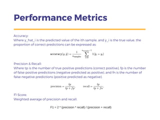 Performance Metrics
Accuracy:
Where y_hat_i is the predicted value of the ith sample, and y_i is the true value, the
proportion of correct predictions can be expressed as:
Precision & Recall:
Where tp is the number of true positive predictions (correct positive), fp is the number
of false positive predictions (negative predicted as positive), and fn is the number of
false negative predictions (positive predicted as negative).
F1 Score:
Weighted average of precision and recall:
F1 = 2 * (precision * recall) / (precision + recall)
 