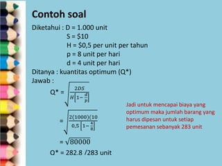 Contoh soal
Diketahui : D = 1.000 unit
S = $10
H = $0,5 per unit per tahun
p = 8 unit per hari
d = 4 unit per hari
Ditanya : kuantitas optimum (Q*)
Jawab :
Jadi untuk mencapai biaya yang
optimum maka jumlah barang yang
harus dipesan untuk setiap
pemesanan sebanyak 283 unit

 