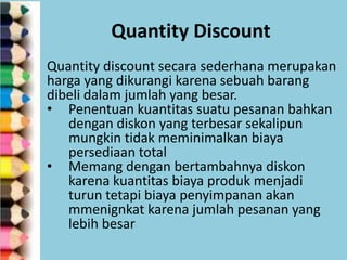 Quantity Discount
Quantity discount secara sederhana merupakan
harga yang dikurangi karena sebuah barang
dibeli dalam jumlah yang besar.
• Penentuan kuantitas suatu pesanan bahkan
dengan diskon yang terbesar sekalipun
mungkin tidak meminimalkan biaya
persediaan total
• Memang dengan bertambahnya diskon
karena kuantitas biaya produk menjadi
turun tetapi biaya penyimpanan akan
mmenignkat karena jumlah pesanan yang
lebih besar

 