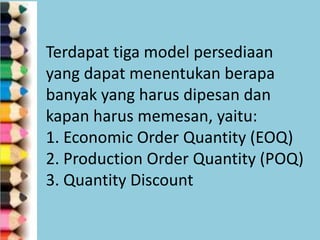Terdapat tiga model persediaan
yang dapat menentukan berapa
banyak yang harus dipesan dan
kapan harus memesan, yaitu:
1. Economic Order Quantity (EOQ)
2. Production Order Quantity (POQ)
3. Quantity Discount

 