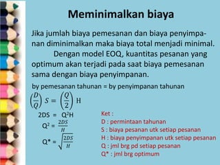 Meminimalkan biaya
Jika jumlah biaya pemesanan dan biaya penyimpanan diminimalkan maka biaya total menjadi minimal.
Dengan model EOQ, kuantitas pesanan yang
optimum akan terjadi pada saat biaya pemesanan
sama dengan biaya penyimpanan.

Ket :
D : permintaan tahunan
S : biaya pesanan utk setiap pesanan
H : biaya penyimpanan utk setiap pesanan
Q : jml brg pd setiap pesanan
Q* : jml brg optimum

 