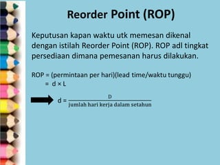 Reorder Point (ROP)
Keputusan kapan waktu utk memesan dikenal
dengan istilah Reorder Point (ROP). ROP adl tingkat
persediaan dimana pemesanan harus dilakukan.

 