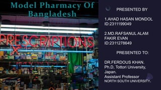 Model Pharmacy Of
Bangladesh
PRESENTED BY
1.AHAD HASAN MONDOL
ID:2311199049
2.MD.RAFSANUL ALAM
FAKIR EVAN
ID:2311278649
PRESENTED TO:
DR.FERDOUS KHAN.
Ph.D, Tottori University,
Japan.
Assistant Professor
NORTH SOUTH UNIVERSITY.
 
