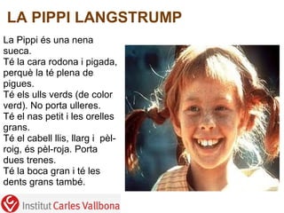 LA PIPPI LANGSTRUMP
  
La Pippi és una nena 
sueca.
Té la cara rodona i pigada, 
perquè la té plena de 
pigues.
Té els ulls verds (de color 
verd). No porta ulleres.
Té el nas petit i les orelles 
grans.
Té el cabell llis, llarg i  pèl-
roig, és pèl-roja. Porta 
dues trenes.
Té la boca gran i té les 
dents grans també.

 
 