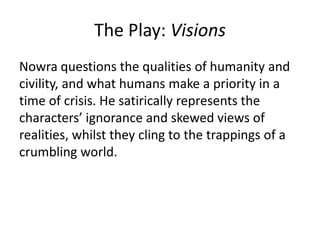The Play: Visions
Nowra questions the qualities of humanity and
civility, and what humans make a priority in a
time of crisis. He satirically represents the
characters’ ignorance and skewed views of
realities, whilst they cling to the trappings of a
crumbling world.

 