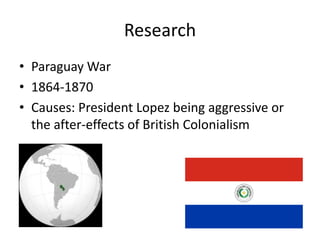 Research
• Paraguay War
• 1864-1870
• Causes: President Lopez being aggressive or
the after-effects of British Colonialism

 