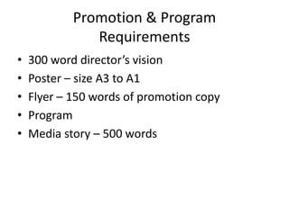 Promotion & Program
Requirements
•
•
•
•
•

300 word director’s vision
Poster – size A3 to A1
Flyer – 150 words of promotion copy
Program
Media story – 500 words

 