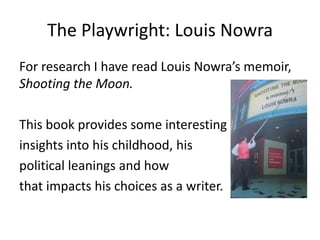 The Playwright: Louis Nowra
For research I have read Louis Nowra’s memoir,
Shooting the Moon.
This book provides some interesting
insights into his childhood, his
political leanings and how
that impacts his choices as a writer.

 