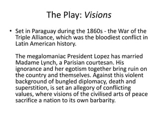 The Play: Visions
• Set in Paraguay during the 1860s - the War of the
Triple Alliance, which was the bloodiest conflict in
Latin American history.
The megalomaniac President Lopez has married
Madame Lynch, a Parisian courtesan. His
ignorance and her egotism together bring ruin on
the country and themselves. Against this violent
background of bungled diplomacy, death and
superstition, is set an allegory of conflicting
values, where visions of the civilised arts of peace
sacrifice a nation to its own barbarity.

 