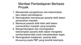Manfaat Pembelajaran Berbasis
Proyek
1. Memperoleh pengetahuan dan keterampilan
baru dalam pembelajaran
2. Meningkatkan kemampuan peserta didik dalam
pemecahan masalah.
3. Membuat peserta didik lebih aktif dalam
memecahkan masalah yang kompleks
4. Mengembangkan dan meningkatkan
keterampilan peserta didik dalam mengelola
sumber/bahan/alat untuk menyelesaikan tugas.
5. Meningkatkan kolaborasi peserta didik
khususnya pada PBP yang bersifat kelompok.
 
