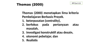 Thomas (2000)
Thomas (2000) menetapkan lima kriteria
Pembelajaran Berbasis Proyek.
1. keterpusatan (centrality),
2. berfokus pada pertanyaan atau
masalah,
3. investigasi konstruktif atau desain,
4. otonomi pebelajar, dan
5. Realistis
PPT.3a-3.13
 