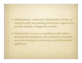 Model plaster: commonly called plaster of Paris, is
used primarily for pouring preliminary impressions
and the making of diagnostic models.
Dental stone: for use as a working model when a
more durable diagnostic cast is required. Examples
are in the making of custom trays and orthodontic
appliances.

 