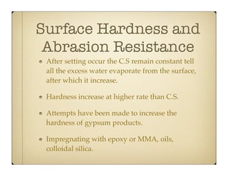 Surface Hardness and
Abrasion Resistance
After setting occur the C.S remain constant tell
all the excess water evaporate from the surface,
after which it increase.
Hardness increase at higher rate than C.S.
Attempts have been made to increase the
hardness of gypsum products.
Impregnating with epoxy or MMA, oils,
colloidal silica.

 