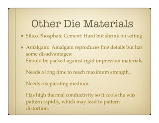 Other Die Materials
Silico Phosphate Cement: Hard but shrink on setting.
Amalgam: Amalgam reproduces ﬁne details but has
some disadvantages:
Should be packed against rigid impression materials.
Needs a long time to reach maximum strength.
Needs a separating medium.
Has high thermal conductivity so it cools the wax
pattern rapidly, which may lead to pattern
distortion.

 
