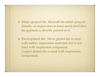 Metal sprayed die:
Bismuth tin metal sprayed
directly on impression to form metal shell then
the gypsum is directly poured in it.
Electroplated die: Silver plated die is used
with rubber impression materials but is not
used with impression compound.
Copper plated die is used with impression
compounds.

 