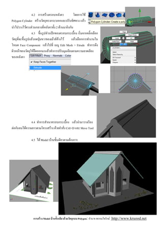 4.2 การสร้างครอบหลังคา       โดยการใช้
Polygon Cylinder สร้างวัตถุทรงกระบอกและปรับทิศทาง แล้ว
นําไปวางไว้ตรงส่ วนกลางทีหลังคาทัง 2 ด้านมาอิงกัน
                 4.3 ขึนรู ปส่ วนปี กของครอบกระเบือง เริ มจากคลิ'กเลือก
วัตถุทีจะขึนรู ปแล้วกดปุ่ มขวาของเม้าส์คางไว้
                                        ้       แล้วเลือกการทํางานใน
โหมด Face Component แล้วไปที เมนู Edit Mesh > Etrude ทําการดึง
ผิวหน้าของวัตถุให้ยดออกมาแล้วทําการปรับมุมเอียงตามความลาดเอียง
                     ื
ของหลังคา




               4.4 ทําการสําเนาครอบกระเบือง แล้วนํามาวางเรี ยง
ต่อกันจนได้ความยาวตามโครงสร้าง ด้วยคําสัง Crtl+D และ Move Tool

                4.5 ได้ Model บ้านชันเดียวตามต้องการ




                 การสร้ าง Model บ้ านชันเดียวด้ วยวัตถุแบบ Polygon: อํานาจ พรหมใจรักษ์ http://www.kruood.net
 