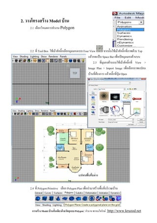 2. วางโครงสร้ าง Model บ้ าน
     2.1 เลือกโหมดการทํางาน Polygon




     2.2 ที Tool Box ใช้เม้าส์คลิ'กเลือกมุมมองแบบ Four View       จากนันใช้เม้าส์คลิ'กทีภาพด้าน Top
                                                     แล้วกดแป้ น Space Bar เพือเปิ ดมุมมองด้านบน
                                                          2.3 ทีมุมองด้านบนใช้เม้าส์คลิ'กที View >
                                                     Image Plan > Import Image เพือเลือกภาพแปลน
                                                     บ้านทีต้องการ แล้วคลิ'กทีปุ่ ม Open




     2.4 ที Polygon Primitive เลือก Polygon Plan เพือนํามาสร้างพืนทีบริ เวณบ้าน




      การสร้ าง Model บ้ านชันเดียวด้ วยวัตถุแบบ Polygon: อํานาจ พรหมใจรักษ์ http://www.kruood.net
 