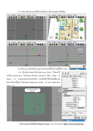 2.8 หลังจากสร้างส่ วนของพืนบ้านโดยยึดโครงสร้างของรู ปทรงสี เหลียม




               2.9 สร้าง Layer สําหรับเก็บ Model ในส่ วนของพืนบ้าน โดยตังชือว่า Floor
               2.10 ปรับขนาด Model ในส่ วนของ Layer “Floor” ด้วยการใช้
หน้าต่าง Channel Box ในส่ วนของ INPUTS >polyCube1 ตังค่า Width = 26
                                                            ั
Depth = 27 ตามขนาดของภาพแปลนบ้าน และเพิมเส้นให้กบวัตถุเพือความ
สะดวกในการขึนรู ป ในส่ วนของ Subdivitions Width = 26 และ Subdivitions
Depth = 27




                 การสร้ าง Model บ้ านชันเดียวด้ วยวัตถุแบบ Polygon: อํานาจ พรหมใจรักษ์ http://www.kruood.net
 