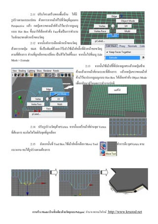 2.11 ปรับโครงสร้างของพืนบ้าน ให้มี
รู ปร่ างตามแบบแปลน ด้วยการลากเม้าส์ไปทีวัตถุทีมุมมอง
Perspective แล้ว กดปุ่ มขวาของเม้าส์คางไว้จะปรากฏเมนู
                                      ้
แบบ Hot Box ขึนมาให้เลือกคําสัง Faceซึ งเป็ นการทํางาน
ในลักษะของผิวหน้าของวัตถุ
                2.12 จากนันทําการเลือกผิวหน้าของวัตถุ
ด้วยการกดปุ่ ม Shift ทีแป้ นพิมพ์คางเอาใว้แลัวใช้เม้าส์คลิ'กทีผิวหน้าขอฃวัตถุ
                                    ้
ตามทีต้องการ ส่ วนทีถูกเลือกจะเปลียน เป็ นสี ไฮไลต์ขึนมา จากนันไปทีเมนู Edit
Mesh > Extrude
                                                                2.13 จากนันใช้เม้าส์ชีทีปลายลูกศรแล้วกดปุ่ มซ้าย
                                                       ค้างแล้วลากเม้าส์ตามระยะทีต้องการ แล้วกดปุ่ มขวาของเม้าส์
                                                       ค้างไว้จะปรแกฏเมนูแบบ Hot Box ให้เลือกคําสัง Object Mode
                                                       เพือกลับมาสู่ โหมดการทํางานปกติ




                                                                    ่
                2.14 ปรับรู ปร่ างวัตถุดวยVertex จากนันแดร็ กเม้าส์ผานจุด Vertex
                                        ้
                       ั
ทีต้องการ จะเกิดไฮไลต์กบจุดทีถูกเลือก

              2.15 ลังจากนันที Tool Box ใช้เม้าส์คลิ'กเลือก Move Tool                  ทําการดึง จุดVertex ตาม
แนวแกน จนได้รูปร่ างตามต้องการ




                 การสร้ าง Model บ้ านชันเดียวด้ วยวัตถุแบบ Polygon: อํานาจ พรหมใจรักษ์ http://www.kruood.net
 