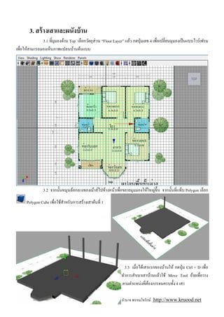 3. สร้ างเสาและผนังบ้ าน
              3.1 ทีมุมองด้าน Top เลือกวัตถุส่วน “Floor Layer” แล้ว กดปุ่ มเลข 4 เพือเปลียนมุมองเป็ นแบบไวร์ เฟรม
เพือให้สามารถมองเห็นภาพแปลนบ้านต้นแบบ




               3.2 จากนันหมุนล้อกลางของเม้าส์ไปข้างหน้าเพือขยายมุมมองให้ใหญ่ขึน จากนันทีแท็บ Polygon เลือก

      Polygon Cube เพือใช้สาหรับการสร้างเสาต้นที 1
                           ํ




                                                               3.3 เมือได้เสาแรกของบ้านให้ กดปุ่ ม Ctrl + D เพือ
                                                             ทําการสําเนาเสาบ้านแล้วใช้ Move Tool ย้ายเพือวาง
                                                             ตามตําแหน่งทีต้องการจนครบทัง 4 เสา

                 การสร้ าง Model บ้ านชันเดียวด้ วยวัตถุแบบ Polygon: อํานาจ พรหมใจรักษ์ http://www.kruood.net
 