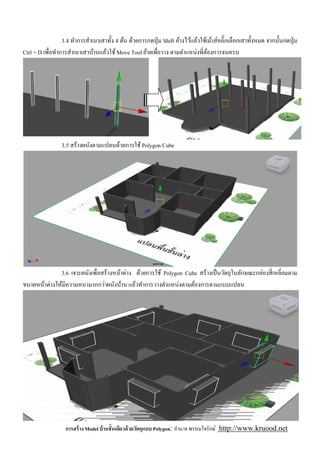 3.4 ทําการสําเนาเสาทัง 4 ต้น ด้วยการกดปุ่ ม Shift ค้างไว้แล้วใช้เม้าส์คลิ'กเลือกเสาทังหมด จากนันกดปุ่ ม
Ctrl + D เพือทําการสําเนาเสาบ้านแล้วใช้ Move Tool ย้ายเพือวาง ตามตําแหน่งทีต้องการจนครบ




                3.5 สร้างผนังตามแปลนด้วยการใช้ Polygon Cube




              3.6 เจาะผนังเพือสร้างหน้าต่าง ด้วยการใช้ Polygon Cube สร้างเป็ นวัตถุในลักษณะกล่องสี เหลียมตาม
ขนาดหน้าต่างให้มีความหนามากกว่าผนังบ้าน แล้วทําการวางตําแหน่งตามต้องการตามแบบแปลน




                  การสร้ าง Model บ้ านชันเดียวด้ วยวัตถุแบบ Polygon: อํานาจ พรหมใจรักษ์ http://www.kruood.net
 