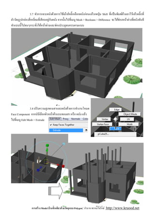 3.7 ทําการเจาะผนังด้วยการใช้เม้าส์คลิ'กเลือกผนังก่อนแล้วกดปุ่ ม Shift ทีแป้ นพิมพ์คางเอาไว้แล้วคลิ'กที
                                                                                                    ้
ตัววัตถุรูปกล่องสี เหลียมทีเสี ยบอยูกบผนัง จากนันไปทีเมนู Mesh > Booleans > Difference จะได้ช่องหน้าต่างทีผนังทันที
                                    ่ ั
ทําแบบนีไปจนๆกระทังได้หน้าต่างและช่องประตูจนครบตามแบบ




                3.8 ปรับความสู งของเสาและผนังด้วยการทํางานโหมด
Face Component จากนันเ้ ลือกผิวหน้าด้านบนของเสา หรื อ ผนัง แล้ว
ไปทีเมนู Edit Mesh > Extrude




                  การสร้ าง Model บ้ านชันเดียวด้ วยวัตถุแบบ Polygon: อํานาจ พรหมใจรักษ์ http://www.kruood.net
 