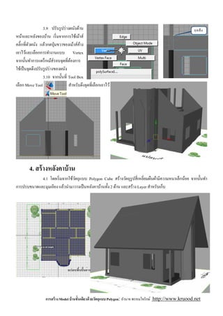 3.9 ปรับรู ปร่ างผนังด้าน
หน้าและหลังของบ้าน เริ มจากการใช้เม้าส์
คลิ'กทีตัวผนัง แล้วกดปุ่ มขวาของเม้าส์คาง ้
เอาไว้และเลือกการทํางานแบบ Vertex
จากนันทําการแดร็ กเม้ส์รอบจุดทีต้องการ
ใช้เป็ นจุดดึงปรับรู ปร่ างของผนัง
                  3.10 จากนันที Tool Box
เลือก Move Tool                    สําหรับดึงจุดทีเลือกเอาไว้




        4. สร้ างหลังคาบ้ าน
            4.1 โดยเริ มจากใช้วตถุแบบ Polygon Cube สร้างวัตถุรูปสี เหลียมผืนผ้ามีความหนาเล็กน้อย จากนันทํา
                               ั
การปรบขนาดและมุมเอียง แล้วนํามาวางเป็ นหลังคาบ้านทัง 2 ด้าน และสร้าง Layer สําหรับเก็บ




                   การสร้ าง Model บ้ านชันเดียวด้ วยวัตถุแบบ Polygon: อํานาจ พรหมใจรักษ์ http://www.kruood.net
 