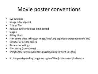 Movie poster conventions
• Eye catching
• Image is focal point
• Title of film
• Release date or release time period
• Slogan
• Billing block
• Film genre clear (through image/text/language/colours/conventions etc)
• Director or actors names
• Reviews or ratings
• Film rating (sometimes)
• ENIGMATIC (gives audiences puzzles/clues to want to solve)
• It changes depending on genre, type of film (mainstream/indie etc)