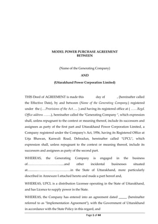 Page 1 of 44
MODEL POWER PURCHASE AGREEMENT
BETWEEN
(Name of the Generating Company)
AND
(Uttarakhand Power Corporation Limited)
THIS Deed of AGREEMENT is made this day of , (hereinafter called
the Effective Date), by and between (Name of the Generating Company.) registered
under the (….Provisions of the Act….. ) and having its registered office at ( ……Regd.
Office address …….), hereinafter called the "Generating Company ", which expression
shall, unless repugnant to the context or meaning thereof, include its successors and
assignees as party of the first part and Uttarakhand Power Corporation Limited, a
Company registered under the Company's Act, 1956, having its Registered Office at
Urja Bhawan, Kanwali Road, Dehradun, hereinafter called "UPCL", which
expression shall, unless repugnant to the context or meaning thereof, include its
successors and assignees as party of the second part.
WHEREAS, the Generating Company is engaged in the business
of…………………………......and other incidental businesses situated
at.............………………………….in the State of Uttarakhand, more particularly
described in Annexure I attached hereto and made a part hereof and,
WHEREAS, UPCL is a distribution Licensee operating in the State of Uttarakhand,
and has Licence to supply power in the State.
WHEREAS, the Company has entered into an agreement dated _____ (hereinafter
referred to as "Implementation Agreement"), with the Government of Uttarakhand
in accordance with the State Policy in this regard, and
 