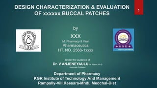 DESIGN CHARACTERIZATION & EVALUATION
OF xxxxxx BUCCAL PATCHES
by
xxx
M. Pharmacy II Year
Pharmaceutics
HT. NO. 2568-1xxxx
Department of Pharmacy
KGR Institute of Technology And Management
Rampally-Vill,Keesara-Mndl, Medchal-Dist
Under the Guidance of
Dr. V ANJENEYAULU M. Pharm, Ph.D
Associate Professor
1
 