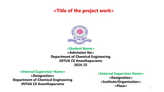 2
<Student Name>
<Admission No>
Department of Chemical Engineering
JNTUA CE Ananthapuramu
2024-25
<External Supervisor Name>
<Designation>
<Institute/Organization>
<Place>
<Internal Supervisor Name>
<Designation>
Department of Chemical Engineering
JNTUA CE Ananthapuramu
<Title of the project work>
 