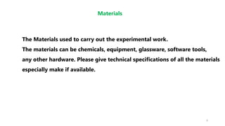 6
Materials
The Materials used to carry out the experimental work.
The materials can be chemicals, equipment, glassware, software tools,
any other hardware. Please give technical specifications of all the materials
especially make if available.
 