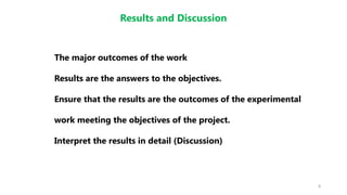 8
Results and Discussion
The major outcomes of the work
Results are the answers to the objectives.
Ensure that the results are the outcomes of the experimental
work meeting the objectives of the project.
Interpret the results in detail (Discussion)
 