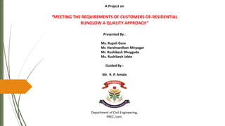 A Project on
“MEETING THE REQUIREMENTS OF CUSTOMERS OF-RESIDENTIAL
BUNGLOW A QUALITY APPROACH”
Presented By :
Ms. Rupali Gore
Mr. Harshvardhan Mirpagar
Mr. Rushikesh Dhaygude
Ms. Rushikesh Jekte
Guided By :
Mr. R. P. Amale
Department of Civil Engineering,
PREC, Loni.
 