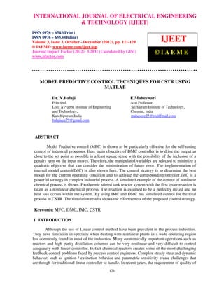 INTERNATIONAL JOURNAL OF ELECTRICAL ENGINEERING
International Journal of Electrical Engineering and Technology (IJEET), ISSN 0976 –
                          & TECHNOLOGY (IJEET)
6545(Print), ISSN 0976 – 6553(Online) Volume 3, Issue 3, October – December (2012), ©
 IAEME
ISSN 0976 – 6545(Print)
ISSN 0976 – 6553(Online)
Volume 3, Issue 3, October - December (2012), pp. 121-129                       IJEET
© IAEME: www.iaeme.com/ijeet.asp
Journal Impact Factor (2012): 3.2031 (Calculated by GISI)                   ©IAEME
www.jifactor.com




    MODEL PREDICTIVE CONTROL TECHNIQUES FOR CSTR USING
                         MATLAB

            Dr. V.Balaji                                    E.Maheswari
            Principal,                                       Asst.Professor,
            Lord Ayyappa Institute of Engineering            Sri Sairam Institute of Technology,
            and Technology,                                  Chennai, India
            Kanchipuram,India                                maheseee25@rediffmail.com
            balajieee79@gmail.com



 ABSTRACT

         Model Predictive control (MPC) is shown to be particularly effective for the self-tuning
 control of industrial processes. Here main objective of DMC controller is to drive the output as
 close to the set point as possible in a least square sense with the possibility of the inclusion of a
 penalty term on the input moves. Therefore, the manipulated variables are selected to minimize a
 quadratic objective that can consider the minimization of future error. The implementation of
 internal model control(IMC) is also shown here. The control strategy is to determine the best
 model for the current operating condition and to activate the correspondingcontroller.IMC is a
 powerful strategy in complex industrial process. A simulated example of the control of nonlinear
 chemical process is shown. Exothermic stirred tank reactor system with the first order reaction is
 taken as a nonlinear chemical process. The reaction is assumed to be a perfectly mixed and no
 heat loss occurs within the system. By using IMC and DMC has simulated control for the total
 process in CSTR. The simulation results shows the effectiveness of the proposed control strategy.

 Keywords: MPC, DMC, IMC, CSTR

I INTRODUCTION

        Although the use of Linear control method have been prevalent in the process industries.
They have limitation in specially when dealing with nonlinear plants in a wide operating region
has commonly found in most of the industries. Many economically important operations such as
reactors and high purity distillation columns can be very nonlinear and very difficult to control
adequately with linear controller. In fact chemical reactors creates some of the most challenging
feedback control problems faced by process control engineers. Complex steady state and dynamic
behavior, such as ignition / extinction behavior and parametric sensitivity create challenges that
are though for traditional linear controller to handle. In recent years, the requirement of quality of
                                               121
 
