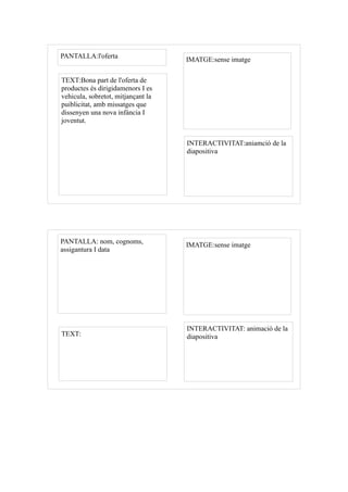 PANTALLA:l'oferta                   IMATGE:sense imatge

TEXT:Bona part de l'oferta de
productes és dirigidamenors I es
vehicula, sobretot, mitjançant la
puiblicitat, amb missatges que
dissenyen una nova infància I
joventut.


                                    INTERACTIVITAT:aniamció de la
                                    diapositiva




PANTALLA: nom, cognoms,             IMATGE:sense imatge
assigantura I data




                                    INTERACTIVITAT: animació de la
TEXT:                               diapositiva
 
