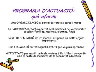 PROGRAMA D’ACTUACIÓ:
           què oferim
   Una ORGANITZACIÓ al servei de tots els pares i mares

 La PARTICIPACIÓ activa de tots els membres de la comunitat
           escolar (famílies, mestres, alumnes, PAS)

 La REPRESENTACIÓ de les mares i els pares en molts òrgans
                        importants.

 Una FORMACIÓ en tots aquells àmbits que volgueu aprendre.

ACTIVITATS per gaudir amb els nostres fills i filles i compartir
       amb la resta de membres de la comunitat educativa.
 