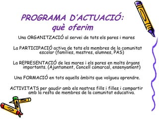 PROGRAMA D’ACTUACIÓ:
           què oferim
   Una ORGANITZACIÓ al servei de tots els pares i mares

 La PARTICIPACIÓ activa de tots els membres de la comunitat
           escolar (famílies, mestres, alumnes, PAS)

 La REPRESENTACIÓ de les mares i els pares en molts òrgans
     importants. (Ajuntament, Concell comarcal, ensenyament)

 Una FORMACIÓ en tots aquells àmbits que volgueu aprendre.

ACTIVITATS per gaudir amb els nostres fills i filles i compartir
       amb la resta de membres de la comunitat educativa.
 