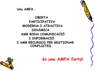 Una AMPA…

          OBERTA
      PARTICIPATIVA
   MODERNA I ATRACTIVA
        DINÀMICA
  AMB BONA COMUNICACIÓ
      I INFORMACIÓ
I AMB RECURSOS PER GESTIONAR
       CONFLICTES



            és una AMPA forta!
 