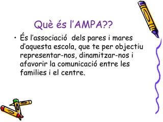 Què és l’AMPA??
• És l’associació dels pares i mares
  d’aquesta escola, que te per objectiu
  representar-nos, dinamitzar-nos i
  afavorir la comunicació entre les
  families i el centre.
 